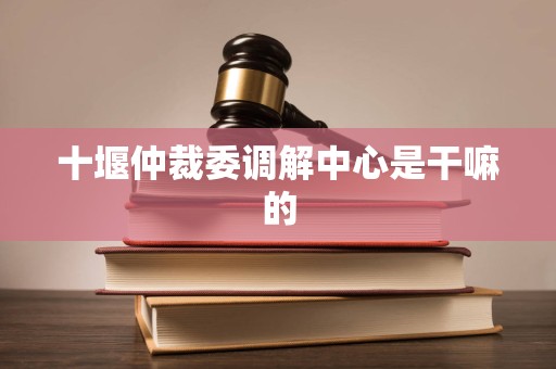 十堰仲裁委调解中心是干嘛的 十堰仲裁委调解中心是干嘛的