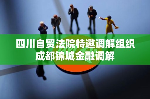 四川自贸法院特邀调解组织成都锦城金融调解 四川自贸法院特邀调解组织成都锦城金融调解