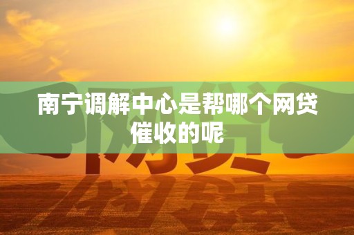 南宁调解中心是帮哪个网贷催收的呢