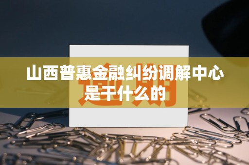 山西普惠金融纠纷调解中心是干什么的 山西普惠金融纠纷调解中心是干什么的
