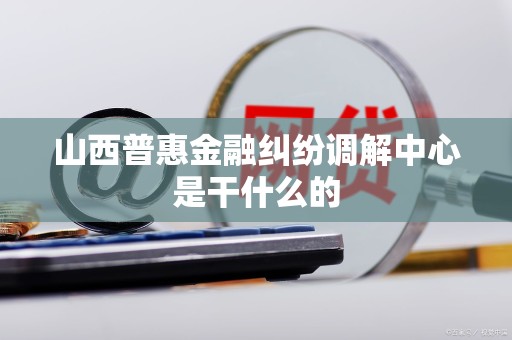 山西普惠金融纠纷调解中心是干什么的 山西普惠金融纠纷调解中心是干什么的