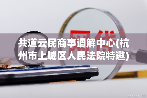 共道云民商事调解中心(杭州市上城区人民法院特邀)