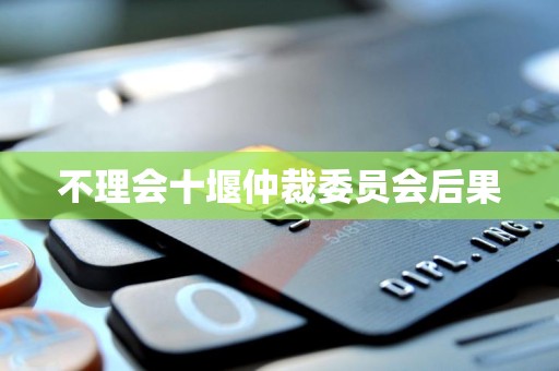 不理会十堰仲裁委员会后果