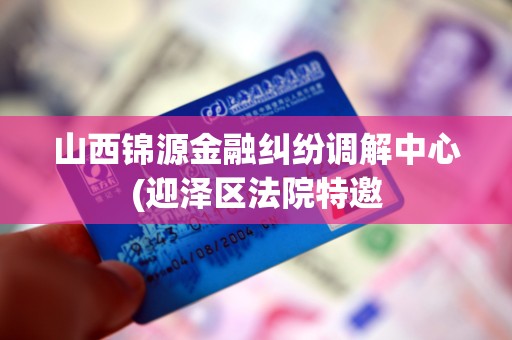 山西锦源金融纠纷调解中心(迎泽区法院特邀 山西锦源金融纠纷调解中心(迎泽区法院特邀