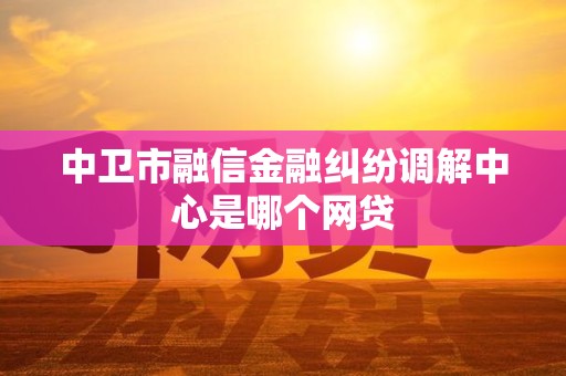 中卫市融信金融纠纷调解中心是哪个网贷 中卫市融信金融纠纷调解中心是哪个网贷