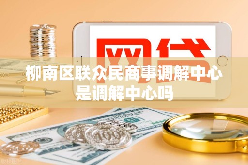 柳南区联众民商事调解中心是调解中心吗 柳南区联众民商事调解中心是调解中心吗