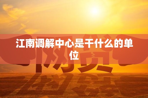 江南调解中心是干什么的单位 江南调解中心是干什么的单位