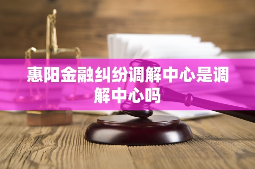 惠阳金融纠纷调解中心是调解中心吗