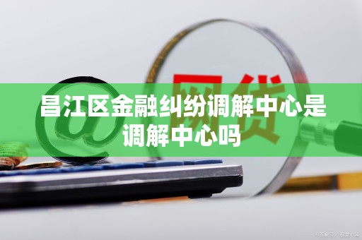 昌江区金融纠纷调解中心是调解中心吗