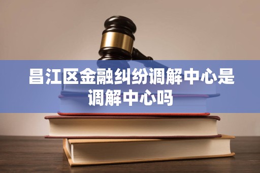 昌江区金融纠纷调解中心是调解中心吗