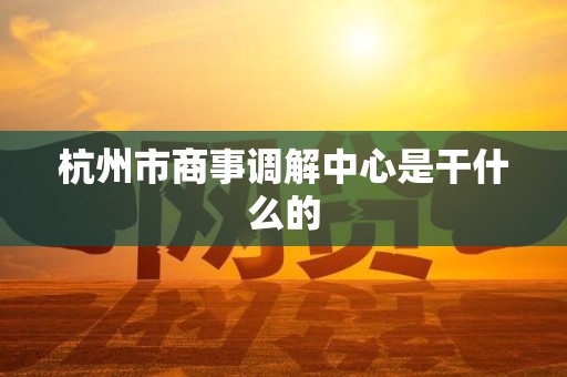 杭州市商事调解中心是干什么的 杭州市商事调解中心是干什么的