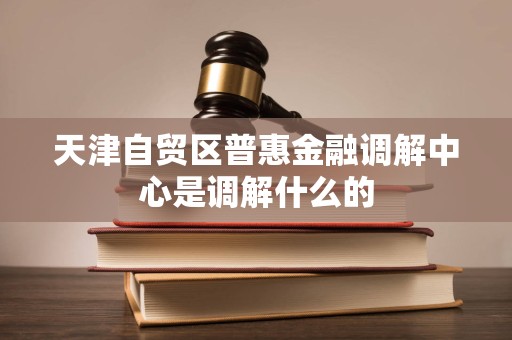 天津自贸区普惠金融调解中心是调解什么的