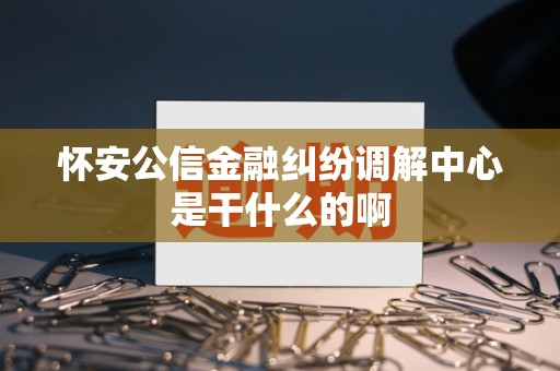 怀安公信金融纠纷调解中心是干什么的啊