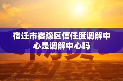 宿迁市宿豫区信任度调解中心是调解中心吗