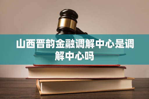 山西晋韵金融调解中心是调解中心吗