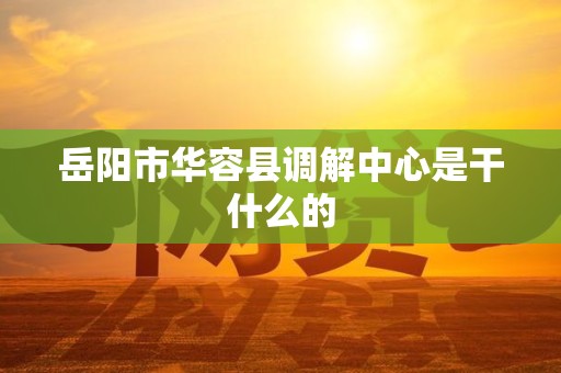 岳阳市华容县调解中心是干什么的 岳阳市华容县调解中心是干什么的