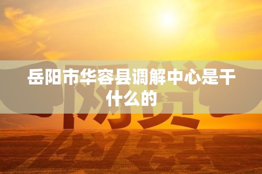 岳阳市华容县调解中心是干什么的 岳阳市华容县调解中心是干什么的