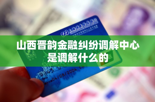 山西晋韵金融纠纷调解中心是调解什么的