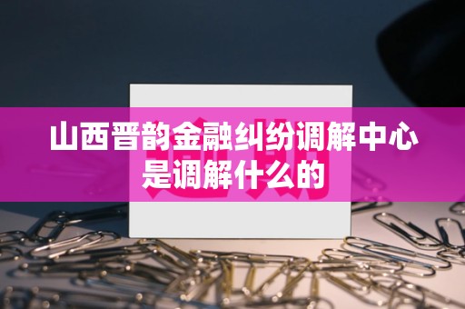 山西晋韵金融纠纷调解中心是调解什么的