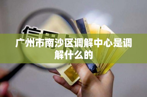 广州市南沙区调解中心是调解什么的 广州市南沙区调解中心是调解什么的