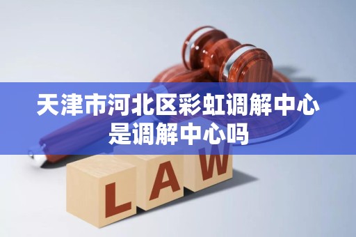 天津市河北区彩虹调解中心是调解中心吗