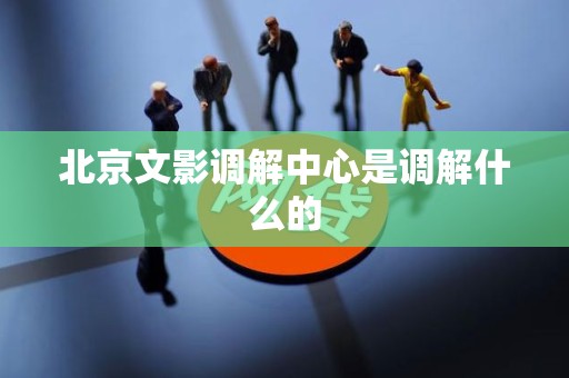 北京文影调解中心是调解什么的 北京文影调解中心是调解什么的