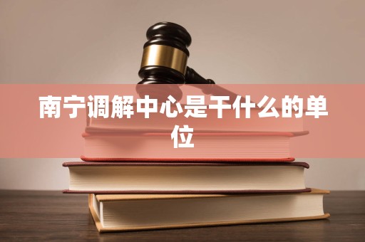 南宁调解中心是干什么的单位 南宁调解中心是干什么的单位