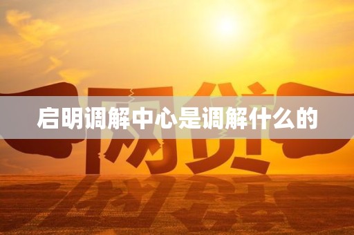 启明调解中心是调解什么的 启明调解中心是调解什么的