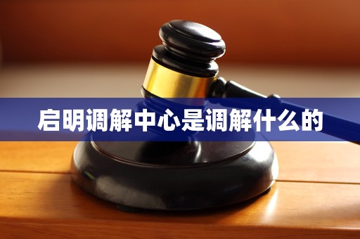 启明调解中心是调解什么的 启明调解中心是调解什么的