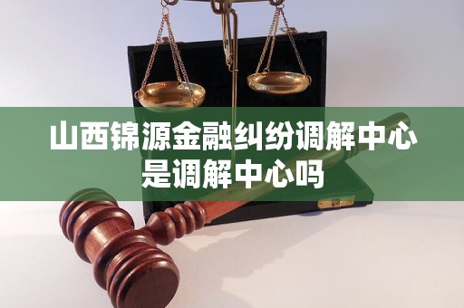 山西锦源金融纠纷调解中心是调解中心吗