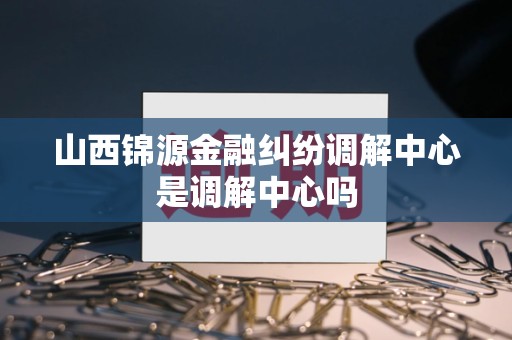 山西锦源金融纠纷调解中心是调解中心吗