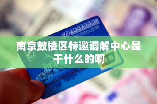 南京鼓楼区特邀调解中心是干什么的啊 南京鼓楼区特邀调解中心是干什么的啊