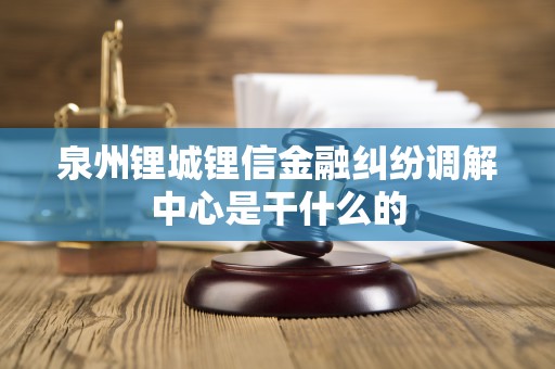 泉州锂城锂信金融纠纷调解中心是干什么的 泉州锂城锂信金融纠纷调解中心是干什么的