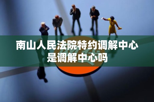 南山人民法院特约调解中心是调解中心吗 南山人民法院特约调解中心是调解中心吗