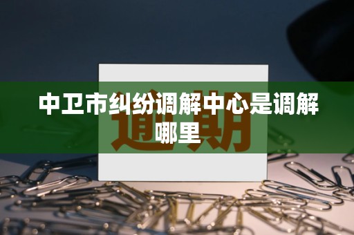 中卫市纠纷调解中心是调解哪里