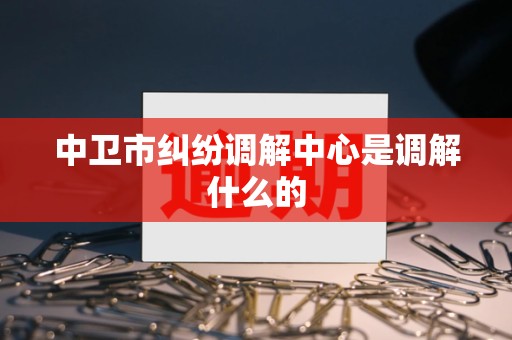 中卫市纠纷调解中心是调解什么的 中卫市纠纷调解中心是调解什么的