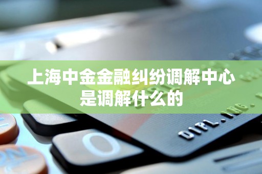 上海中金金融纠纷调解中心是调解什么的