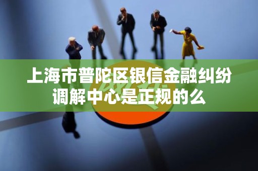 上海市普陀区银信金融纠纷调解中心是正规的么