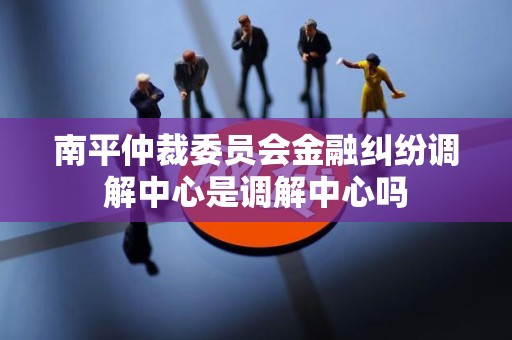 南平仲裁委员会金融纠纷调解中心是调解中心吗