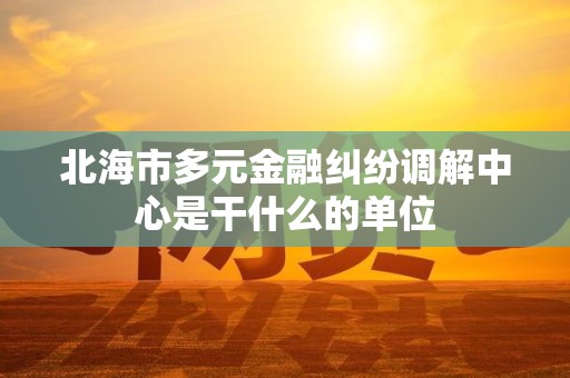 北海市多元金融纠纷调解中心是干什么的单位 北海市多元金融纠纷调解中心是干什么的单位