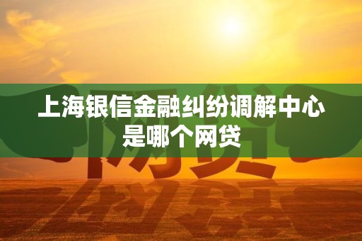 上海银信金融纠纷调解中心是哪个网贷