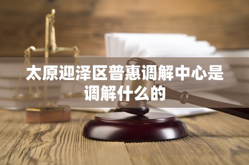 太原迎泽区普惠调解中心是调解什么的