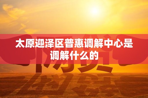 太原迎泽区普惠调解中心是调解什么的
