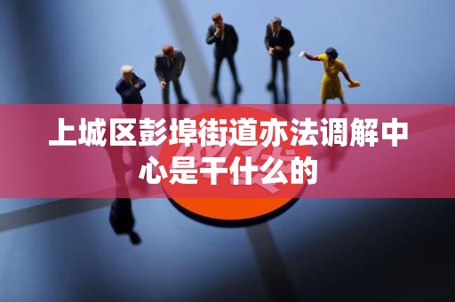 上城区彭埠街道亦法调解中心是干什么的 上城区彭埠街道亦法调解中心是干什么的