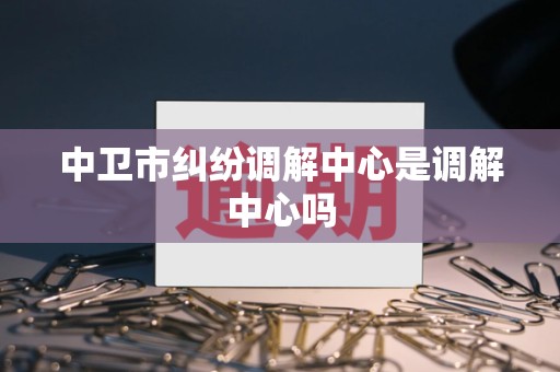 中卫市纠纷调解中心是调解中心吗