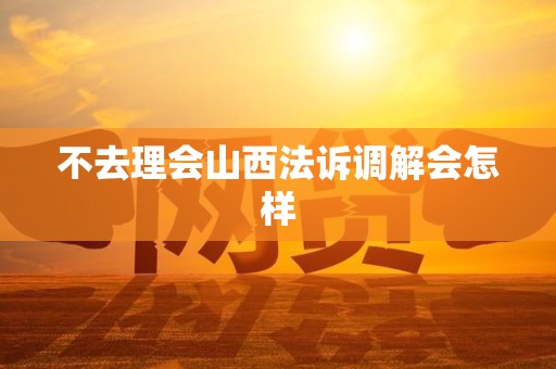 不去理会山西法诉调解会怎样