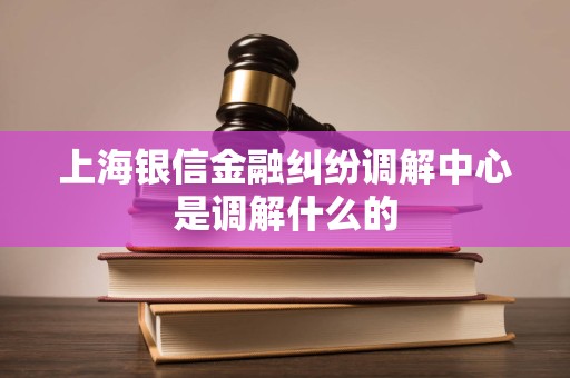 上海银信金融纠纷调解中心是调解什么的