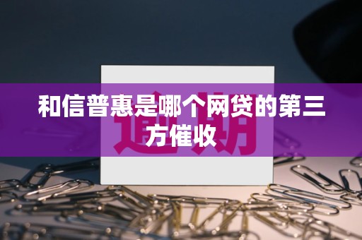 和信普惠是哪个网贷的第三方催收 和信普惠是哪个网贷的第三方催收