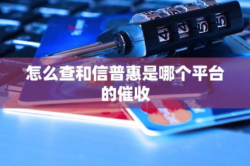 怎么查和信普惠是哪个平台的催收 怎么查和信普惠是哪个平台的催收