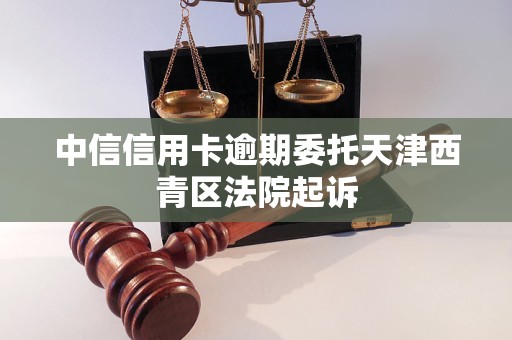 中信信用卡逾期委托天津西青区法院起诉 中信信用卡逾期委托天津西青区法院起诉